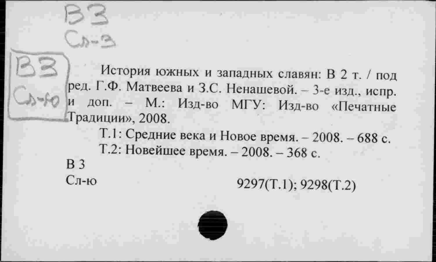 ﻿История южных и западных славян: В 2 т. / под ред. I .Ф. Матвеева и З.С. Ненашевой. - 3-є изд., испр. и доп. — М.: Изд-во МГУ: Изд-во «Печатные Традиции», 2008.
T. 1 : Средние века и Новое время. - 2008. - 688 с.
Т.2: Новейшее время. - 2008. - 368 с.
ВЗ
Сл-ю
9297(Т. 1); 9298(Т.2)